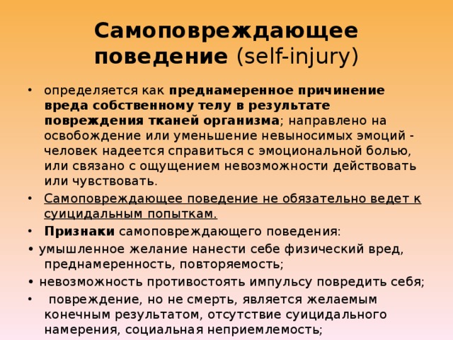 Самоповреждающее поведение (self-injury) определяется как преднамеренное причинение вреда собственному телу в результате повреждения тканей организма ; направлено на освобождение или уменьшение невыносимых эмоций - человек надеется справиться с эмоциональной болью, или связано с ощущением невозможности действовать или чувствовать. Самоповреждающее поведение не обязательно ведет к суицидальным попыткам. Признаки самоповреждающего поведения: • умышленное желание нанести себе физический вред, преднамеренность, повторяемость; • невозможность противостоять импульсу повредить себя;  повреждение, но не смерть, является желаемым конечным результатом, отсутствие суицидального намерения, социальная неприемлемость;  чувство напряжения или тревоги, предшествующие акту, и чувства облегчения или беспокойства после акта самоповреждения. 