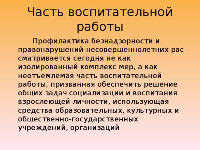 Часть воспитательной работы  Профилактика безнадзорности и правонарушений несовершеннолетних рас-сматривается сегодня не как изолированный комплекс мер, а как неотъемлемая часть воспитательной работы, призванная обеспечить решение общих задач социализации и воспитания взрослеющей личности, использующая средства образовательных, культурных и общественно-государственных учреждений, организаций 