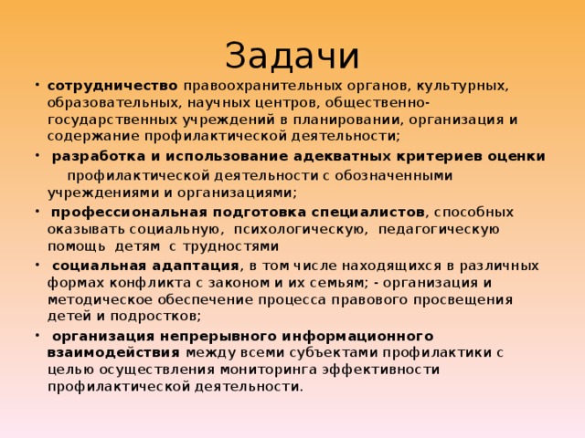 Задачи сотрудничество правоохранительных органов, культурных, образовательных, научных центров, общественно-государственных учреждений в планировании, организация и содержание профилактической деятельности;   разработка и использование адекватных критериев оценки  профилактической деятельности с обозначенными учреждениями и организациями;   профессиональная подготовка специалистов , способных оказывать социальную, психологическую, педагогическую помощь детям с трудностями   социальная адаптация , в том числе находящихся в различных формах конфликта с законом и их семьям; - организация и методическое обеспечение процесса правового просвещения детей и подростков;  организация непрерывного информационного взаимодействия между всеми субъектами профилактики с целью осуществления мониторинга эффективности профилактической деятельности. 