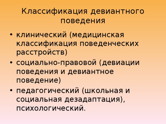 Классификация девиантного поведения клинический (медицинская классификация поведенческих расстройств) социально-правовой (девиации поведения и девиантное поведение) педагогический (школьная и социальная дезадаптация), психологический. 