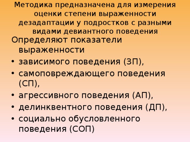 Методика предназначена для измерения оценки степени выраженности дезадаптации у подростков с разными видами девиантного поведения Определяют показатели выраженности зависимого поведения (ЗП), самоповреждающего поведения (СП), агрессивного поведения (АП), делинквентного поведения (ДП), социально обусловленного поведения (СОП) 