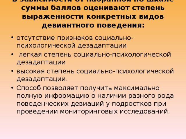 В зависимости от набранной по шкале суммы баллов оценивают степень выраженности конкретных видов девиантного поведения: отсутствие признаков социально-психологической дезадаптации  легкая степень социально-психологической дезадаптации высокая степень социально-психологической дезадаптации. Способ позволяет получить максимально полную информацию о наличии разного рода поведенческих девиаций у подростков при проведении мониторинговых исследований. 