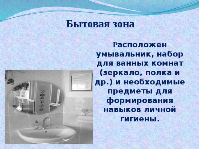 Бытовая зона Р асположен умывальник, набор для ванных комнат (зеркало, полка и др.) и необходимые предметы для формирования навыков личной гигиены. 