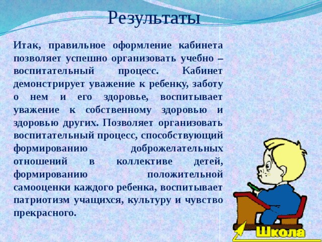 Результаты Итак, правильное оформление кабинета позволяет успешно организовать учебно – воспитательный процесс. Кабинет демонстрирует уважение к ребенку, заботу о нем и его здоровье, воспитывает уважение к собственному здоровью и здоровью других. Позволяет организовать воспитательный процесс, способствующий формированию доброжелательных отношений в коллективе детей, формированию положительной самооценки каждого ребенка, воспитывает патриотизм учащихся, культуру и чувство прекрасного. 