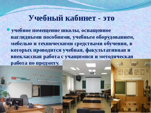 Учебный кабинет - это учебное помещение школы, оснащенное наглядными пособиями, учебным оборудованием, мебелью и техническими средствами обучения, в которых проводится учебная, факультативная и внеклассная работа с учащимися и методическая работа по предмету. 