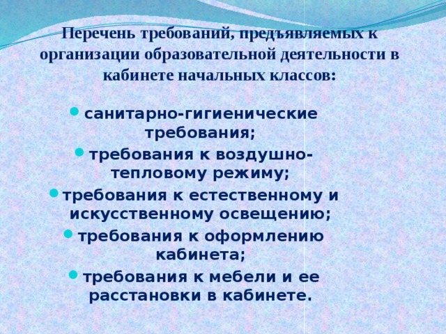      Перечень требований, предъявляемых к организации образовательной деятельности в кабинете начальных классов:   санитарно-гигиенические требования; требования к воздушно-тепловому режиму; требования к естественному и искусственному освещению; требования к оформлению кабинета; требования к мебели и ее расстановки в кабинете. 