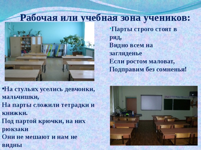 Рабочая или учебная зона учеников:   Парты строго стоят в ряд,  Видно всем на загляденье  Если ростом маловат,  Подправим без сомненья!  На стульях уселись девчонки, мальчишки,  На парты сложили тетрадки и книжки.  Под партой крючки, на них рюкзаки  Они не мешают и нам не видны  