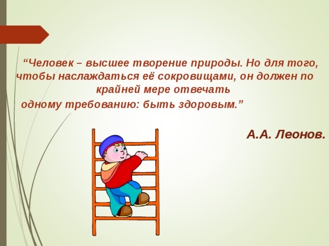  “ Человек – высшее творение природы. Но для того, чтобы наслаждаться её сокровищами, он должен по крайней мере отвечать одному требованию: быть здоровым.”   А.А. Леонов. 