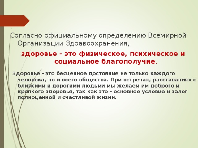 Согласно официальному определению Всемирной Организации Здравоохранения, здоровье - это физическое, психическое и социальное благополучие .  Здоровье - это бесценное достояние не только каждого человека, но и всего общества. При встречах, расставаниях с близкими и дорогими людьми мы желаем им доброго и крепкого здоровья, так как это - основное условие и залог полноценной и счастливой жизни.  