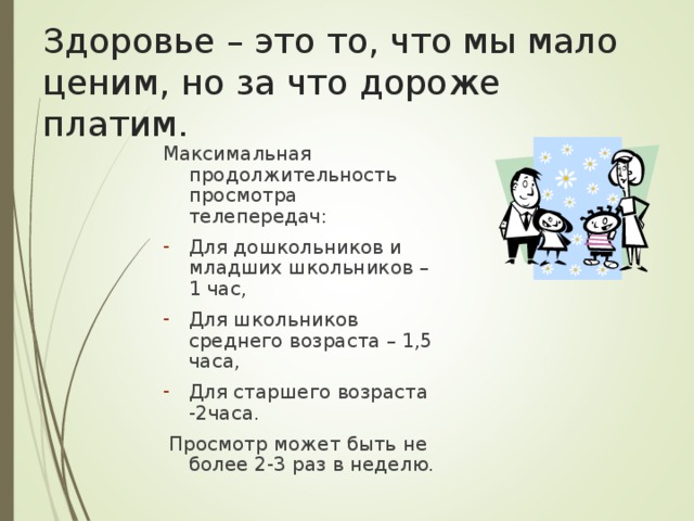 Здоровье – это то, что мы мало ценим, но за что дороже платим. Максимальная продолжительность просмотра телепередач: Для дошкольников и младших школьников – 1 час, Для школьников среднего возраста – 1,5 часа, Для старшего возраста -2часа.  Просмотр может быть не более 2-3 раз в неделю. 