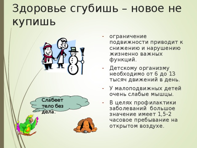 Здоровье сгубишь – новое не купишь ограничение подвижности приводит к снижению и нарушению жизненно важных функций. Детскому организму необходимо от 6 до 13 тысяч движений в день. У малоподвижных детей очень слабые мышцы. В целях профилактики заболеваний большое значение имеет 1,5-2 часовое пребывание на открытом воздухе. Слабеет тело без дела. 