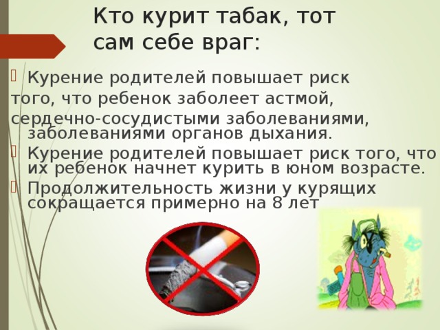 Кто курит табак, тот  сам себе враг: Курение родителей повышает риск того, что ребенок заболеет астмой, сердечно-сосудистыми заболеваниями, заболеваниями органов дыхания. Курение родителей повышает риск того, что их ребенок начнет курить в юном возрасте. Продолжительность жизни у курящих сокращается примерно на 8 лет 
