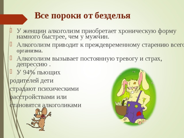 Все пороки от безделья У женщин алкоголизм приобретает хроническую форму намного быстрее, чем у мужчин. Алкоголизм приводит к преждевременному старению всего организма . Алкоголизм вызывает постоянную тревогу и страх, депрессию . У 94% пьющих родителей дети страдают психическими расстройствами или становятся алкоголиками 