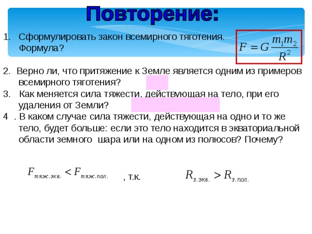 Сформулировать закон всемирного тяготения.  Формула? 2. Верно ли, что притяжение к Земле является одним из примеров всемирного тяготения? (Да) 3. Как меняется сила тяжести, действующая на тело, при его удаления от Земли? (Если h↑, то F↓) 4 . В каком случае сила тяжести, действующая на одно и то же тело, будет больше: если это тело находится в экваториальной области земного шара или на одном из полюсов? Почему? , т.к. 