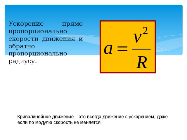 Ускорение прямо пропорционально скорости движения и обратно пропорционально радиусу. Криволинейное движение – это всегда движение с ускорением, даже если по модулю скорость не меняется. 