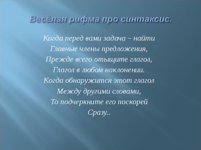 Когда перед вами задача – найти Главные члены предложения, Прежде всего отыщите глагол, Глагол в любом наклонении. Когда обнаружится этот глагол Между другими словами, То подчеркните его поскорей Сразу.. 