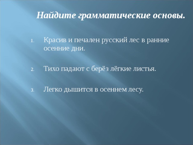 Найдите грамматические основы. Красив и печален русский лес в ранние осенние дни.  Тихо падают с берёз лёгкие листья.  Легко дышится в осеннем лесу. 