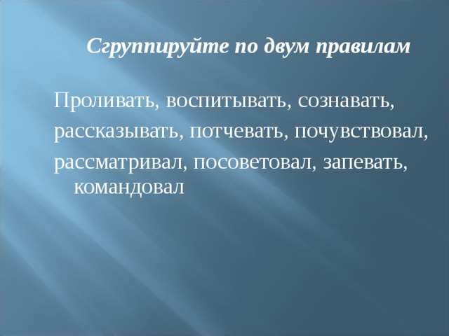 Сгруппируйте по двум правилам Проливать, воспитывать, сознавать, рассказывать, потчевать, почувствовал, рассматривал, посоветовал, запевать, командовал 