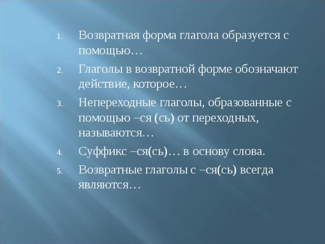 Возвратная форма глагола образуется с помощью… Глаголы в возвратной форме обозначают действие, которое… Непереходные глаголы, образованные с помощью –ся (сь) от переходных, называются… Суффикс –ся(сь)… в основу слова. Возвратные глаголы с –ся(сь) всегда являются… 