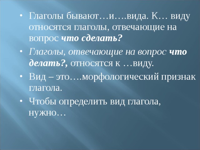 Глаголы бывают…и….вида. К… виду относятся глаголы, отвечающие на вопрос что сделать? Глаголы, отвечающие на вопрос что делать?, относятся к …виду. Вид – это….морфологический признак глагола. Чтобы определить вид глагола, нужно…  