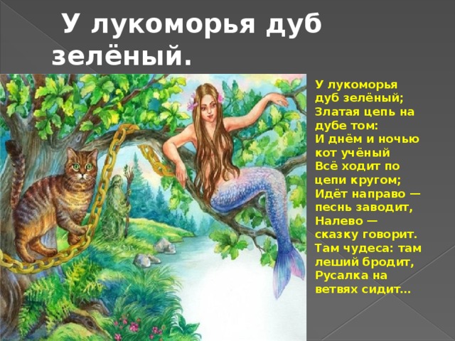  У лукоморья дуб зелёный.  У лукоморья дуб зелёный;  Златая цепь на дубе том:  И днём и ночью кот учёный  Всё ходит по цепи кругом;  Идёт направо — песнь заводит,  Налево — сказку говорит.  Там чудеса: там леший бродит,  Русалка на ветвях сидит… 