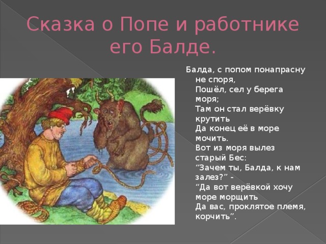 Сказка о Попе и работнике его Балде. Балда, с попом понапрасну не споря,  Пошёл, сел у берега моря;  Там он стал верёвку крутить  Да конец её в море мочить.  Вот из моря вылез старый Бес:  “Зачем ты, Балда, к нам залез?” -  “Да вот верёвкой хочу море морщить  Да вас, проклятое племя, корчить”. 