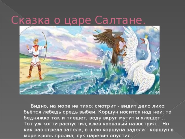 Сказка о царе Салтане.  Видно, на море не тихо; смотрит - видит дело лихо: бьётся лебедь средь зыбей. Коршун носится над ней; та бедняжка так и плещет, воду вкруг мутит и хлещет... Тот уж когти распустил, клёв кровавый навострил… Но как раз стрела запела, в шею коршуна задела - коршун в море кровь пролил, лук царевич опустил… 