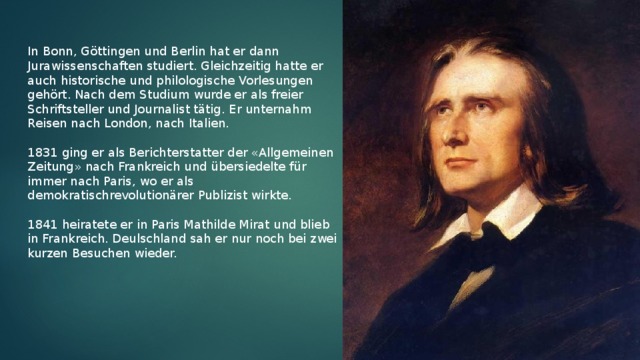 In Bonn, Göttingen und Berlin hat er dann Jurawissenschaften studiert. Gleichzeitig hatte er auch historische und philologische Vorlesungen gehört. Nach dem Studium wurde er als freier Schriftsteller und Journalist tätig. Er unternahm Reisen nach London, nach Italien. 1831 ging er als Berichterstatter der «Allgemeinen Zeitung» nach Frankreich und übersiedelte für immer nach Paris, wo er als demokratischrevolutionärer Publizist wirkte. 1841 heiratete er in Paris Mathilde Mirat und blieb in Frankreich. Deulschland sah er nur noch bei zwei kurzen Besuchen wieder.