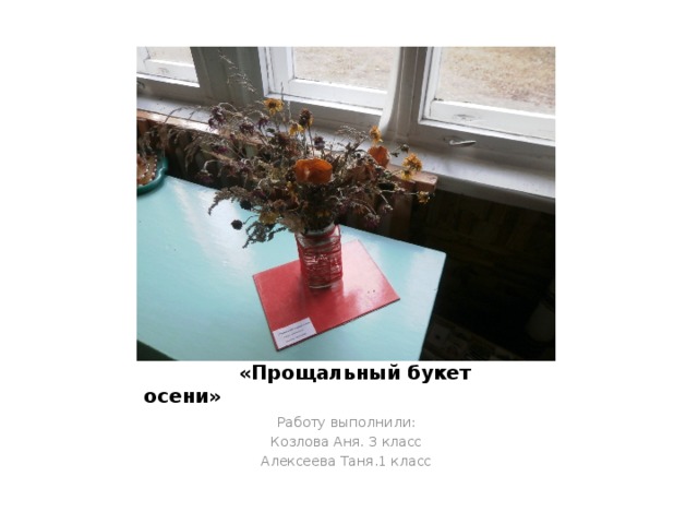  «Прощальный букет осени» Работу выполнили: Козлова Аня. 3 класс Алексеева Таня.1 класс 