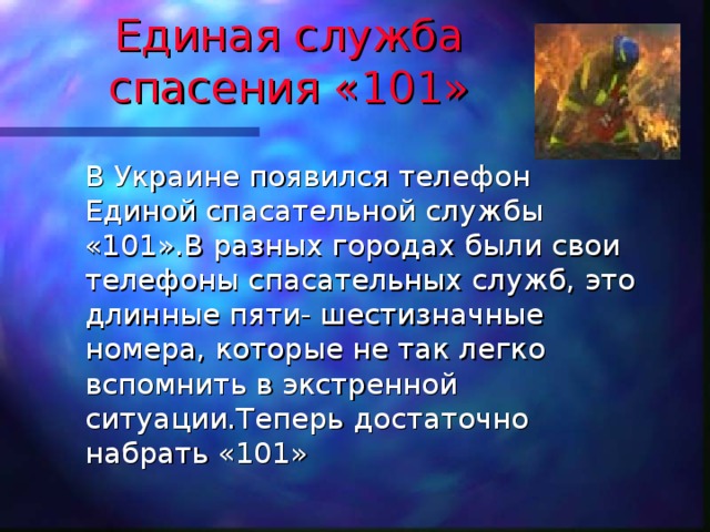 Единая служба спасения «101»  В Украине появился телефон Единой спасательной службы «101».В разных городах были свои телефоны спасательных служб, это длинные пяти- шестизначные номера, которые не так легко вспомнить в экстренной ситуации.Теперь достаточно набрать «101» 