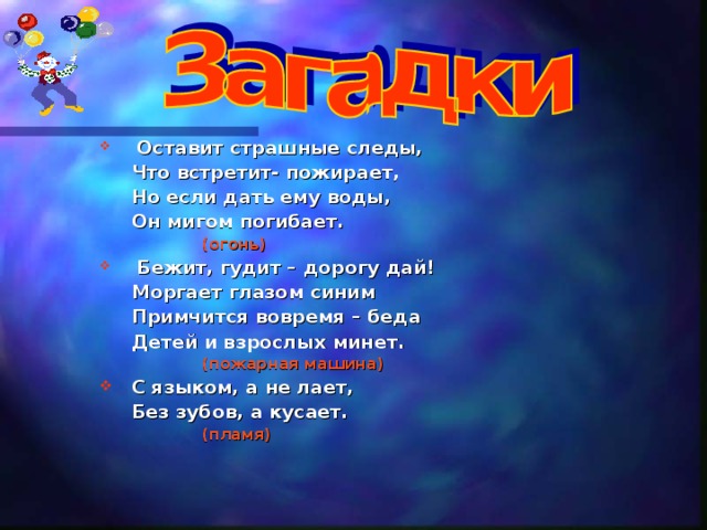  Оставит страшные следы,  Что встретит- пожирает,  Но если дать ему воды,  Он мигом погибает.  (огонь)  Бежит, гудит – дорогу дай!  Моргает глазом синим  Примчится вовремя – беда  Детей и взрослых минет.  (пожарная машина) С языком, а не лает,  Без зубов, а кусает.  (пламя) 