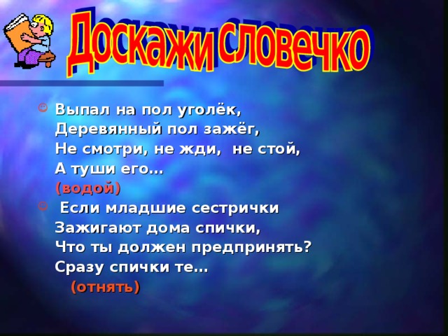 Выпал на пол уголёк,  Деревянный пол зажёг,  Не смотри, не жди, не стой,  А туши его…      (водой)  Если младшие сестрички  Зажигают дома спички,  Что ты должен предпринять?  Сразу спички те…      (отнять)  