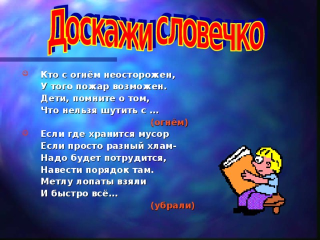  Кто с огнём неосторожен,  У того пожар возможен.  Дети, помните о том,  Что нельзя шутить с …      (огнём)  Если где хранится мусор  Если просто разный хлам-  Надо будет потрудится,  Навести порядок там.  Метлу лопаты взяли  И быстро всё…      (убрали) 