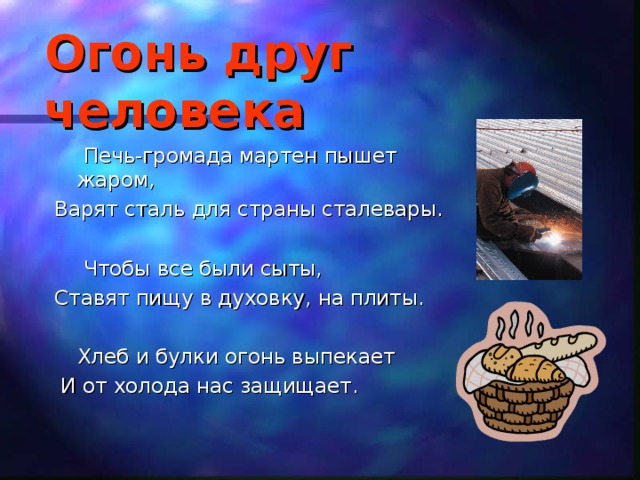 Огонь друг человека    Печь-громада мартен пышет жаром, Варят сталь для страны сталевары.   Чтобы все были сыты, Ставят пищу в духовку, на плиты.  Хлеб и булки огонь выпекает  И от холода нас защищает. 