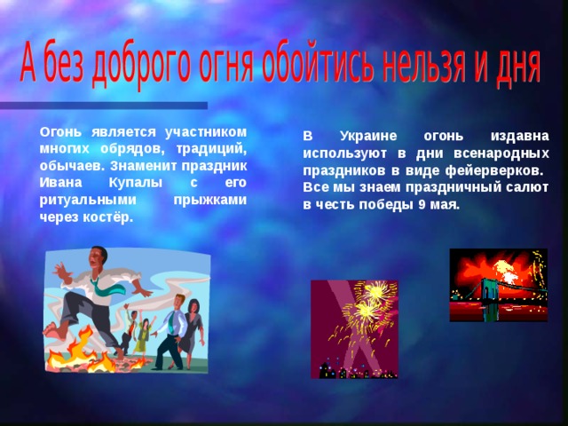 Огонь является участником многих обрядов, традиций, обычаев. Знаменит праздник Ивана Купалы с его ритуальными прыжками через костёр. В Украине огонь издавна используют в дни всенародных праздников в виде фейерверков. Все мы знаем праздничный салют в честь победы 9 мая. 
