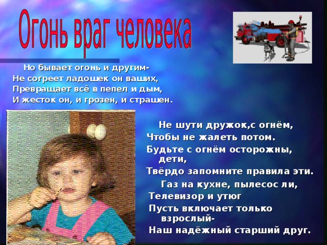  Но бывает огонь и другим- Не согреет ладошек он ваших, Превращает всё в пепел и дым, И жесток он, и грозен, и страшен.     Не шути дружок,с огнём, Чтобы не жалеть потом. Будьте с огнём осторожны, дети, Твёрдо запомните правила эти.    Газ на кухне, пылесос ли, Телевизор и утюг Пусть включает только взрослый- Наш надёжный старший друг.  