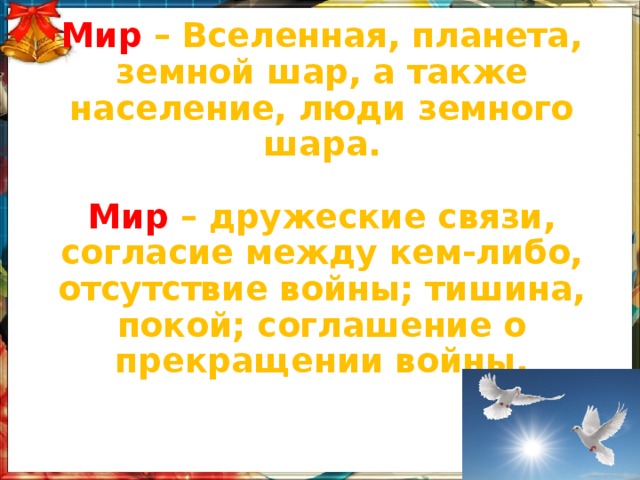 Мир – Вселенная, планета, земной шар, а также население, люди земного шара.   Мир – дружеские связи, согласие между кем-либо, отсутствие войны; тишина, покой; соглашение о прекращении войны.   