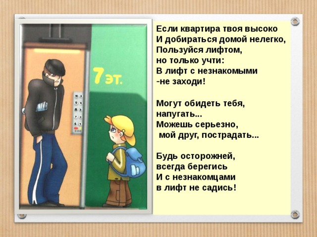 Если квартира твоя высоко И добираться домой нелегко, Пользуйся лифтом, но только учти: В лифт с незнакомыми не заходи!  Могут обидеть тебя, напугать... Можешь серьезно,  мой друг, пострадать...  Будь осторожней, всегда берегись И с незнакомцами в лифт не садись!   
