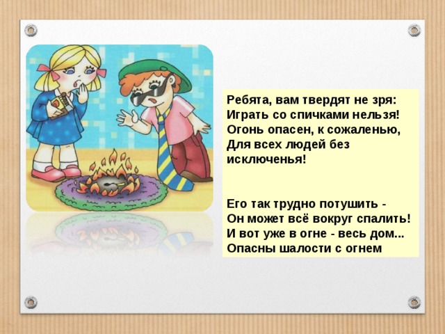 Ребята, вам твердят не зря: Играть со спичками нельзя! Огонь опасен, к сожаленью, Для всех людей без исключенья!   Его так трудно потушить - Он может всё вокруг спалить! И вот уже в огне - весь дом... Опасны шалости с огнем 