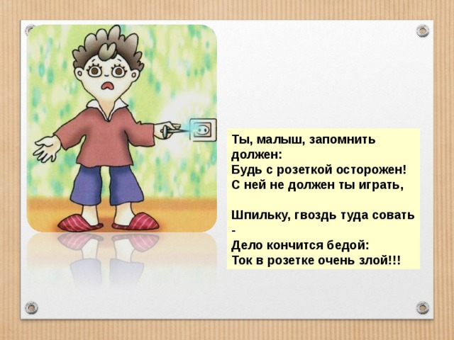 Ты, малыш, запомнить должен: Будь с розеткой осторожен! С ней не должен ты играть,  Шпильку, гвоздь туда совать - Дело кончится бедой: Ток в розетке очень злой!!! 