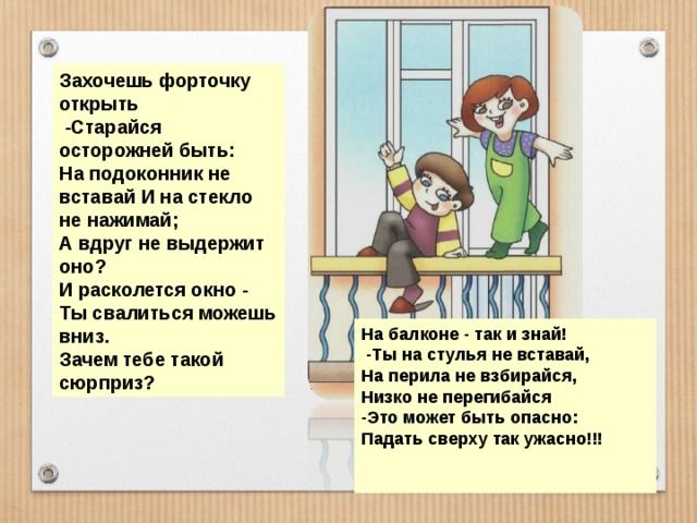 Захочешь форточку открыть  -Старайся осторожней быть: На подоконник не вставай И на стекло не нажимай; А вдруг не выдержит оно? И расколется окно - Ты свалиться можешь вниз. Зачем тебе такой сюрприз? На балконе - так и знай!  -Ты на стулья не вставай, На перила не взбирайся, Низко не перегибайся -Это может быть опасно: Падать сверху так ужасно!!!   