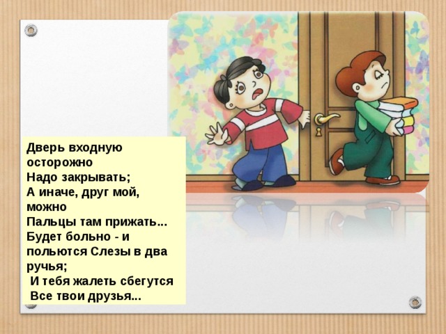 Дверь входную осторожно Надо закрывать; А иначе, друг мой, можно Пальцы там прижать... Будет больно - и польются Слезы в два ручья;  И тебя жалеть сбегутся  Все твои друзья... 