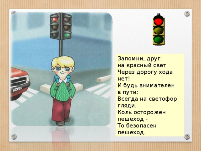 Запомни, друг: на красный свет Через дорогу хода нет! И будь внимателен в пути: Всегда на светофор гляди. Коль осторожен пешеход - То безопасен пешеход. 