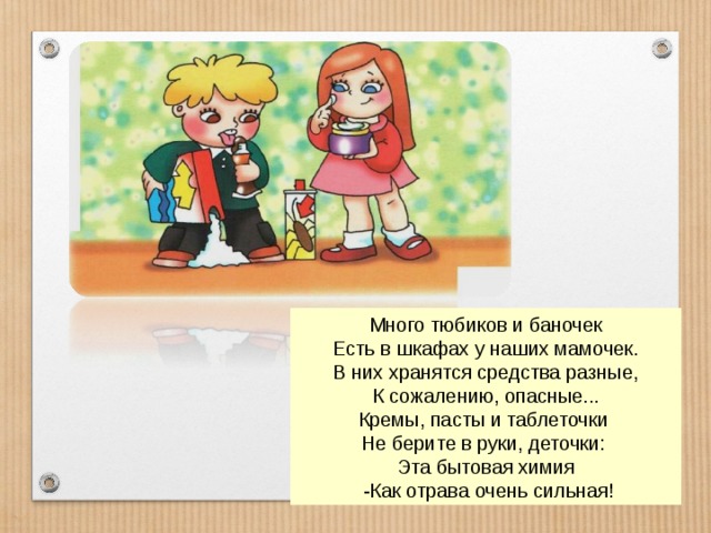 Много тюбиков и баночек Есть в шкафах у наших мамочек. В них хранятся средства разные, К сожалению, опасные... Кремы, пасты и таблеточки Не берите в руки, деточки: Эта бытовая химия  -Как отрава очень сильная! 