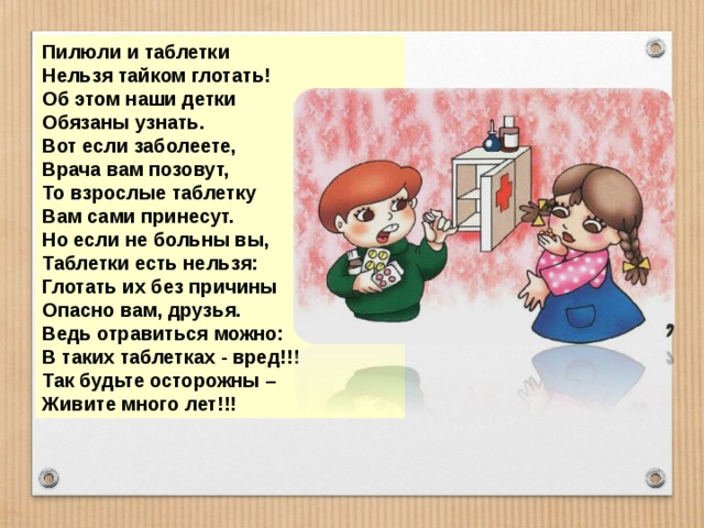 Пилюли и таблетки Нельзя тайком глотать! Об этом наши детки Обязаны узнать. Вот если заболеете, Врача вам позовут, То взрослые таблетку Вам сами принесут. Но если не больны вы, Таблетки есть нельзя: Глотать их без причины Опасно вам, друзья. Ведь отравиться можно: В таких таблетках - вред!!! Так будьте осторожны – Живите много лет!!! 