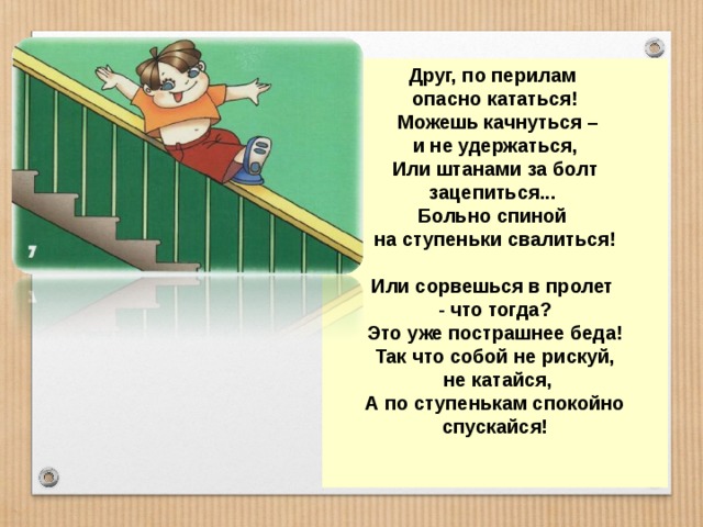 Друг, по перилам опасно кататься!  Можешь качнуться –  и не удержаться, Или штанами за болт зацепиться... Больно спиной на ступеньки свалиться!  Или сорвешься в пролет - что тогда? Это уже пострашнее беда! Так что собой не рискуй,  не катайся, А по ступенькам спокойно спускайся!   