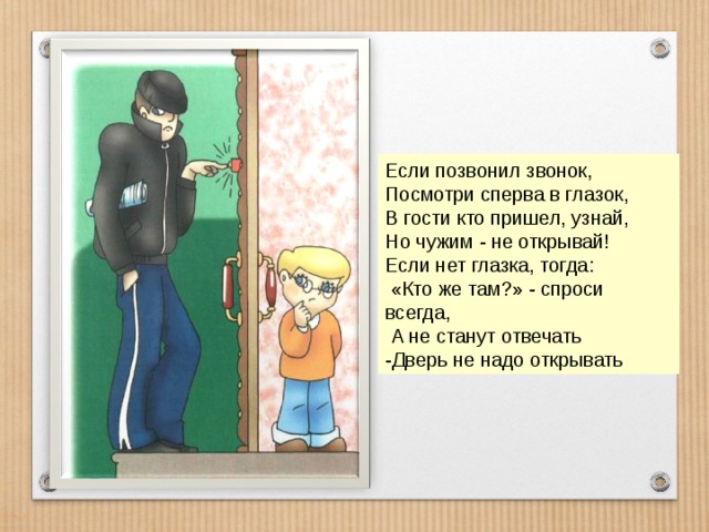 Если позвонил звонок, Посмотри сперва в глазок, В гости кто пришел, узнай, Но чужим - не открывай! Если нет глазка, тогда:  «Кто же там?» - спроси всегда,  А не станут отвечать -Дверь не надо открывать 