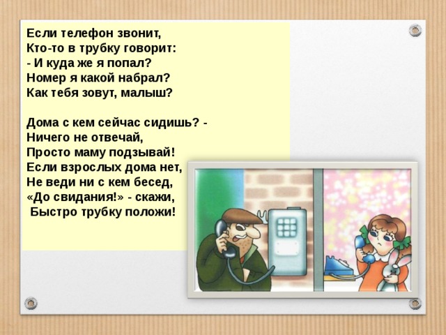 Если телефон звонит, Кто-то в трубку говорит: - И куда же я попал? Номер я какой набрал? Как тебя зовут, малыш?  Дома с кем сейчас сидишь? - Ничего не отвечай, Просто маму подзывай! Если взрослых дома нет, Не веди ни с кем бесед, «До свидания!» - скажи,  Быстро трубку положи!   