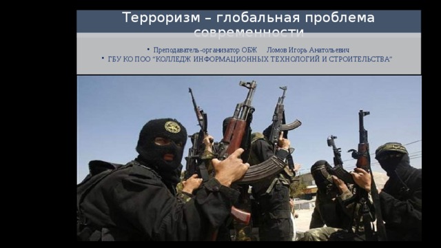 Терроризм – глобальная проблема современности Преподаватель-организатор ОБЖ Ломов Игорь Анатольевич ГБУ КО ПОО “КОЛЛЕДЖ ИНФОРМАЦИОННЫХ ТЕХНОЛОГИЙ И СТРОИТЕЛЬСТВА” Преподаватель-организатор ОБЖ Ломов Игорь Анатольевич ГБУ КО ПОО “КОЛЛЕДЖ ИНФОРМАЦИОННЫХ ТЕХНОЛОГИЙ И СТРОИТЕЛЬСТВА”  