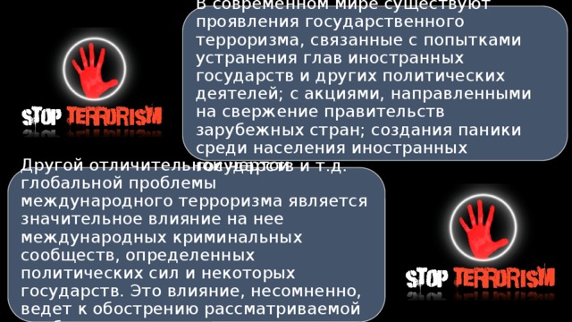 В современном мире существуют проявления государственного терроризма, связанные с попытками устранения глав иностранных государств и других политических деятелей; с акциями, направленными на свержение правительств зарубежных стран; создания паники среди населения иностранных государств и т.д. Другой отличительной чертой глобальной проблемы международного терроризма является значительное влияние на нее международных криминальных сообществ, определенных политических сил и некоторых государств. Это влияние, несомненно, ведет к обострению рассматриваемой проблемы. 